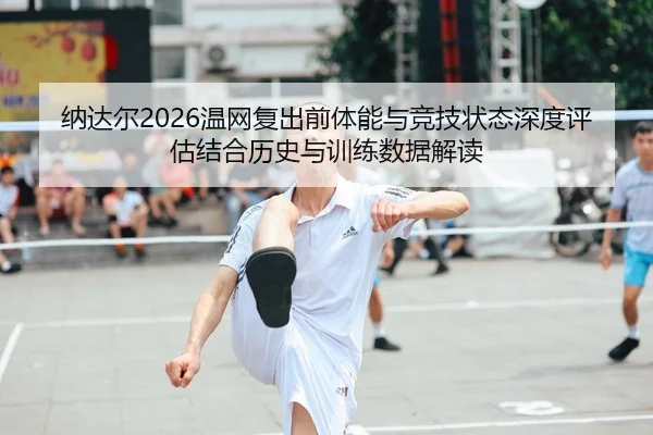 纳达尔2026温网复出前体能与竞技状态深度评估结合历史与训练数据解读